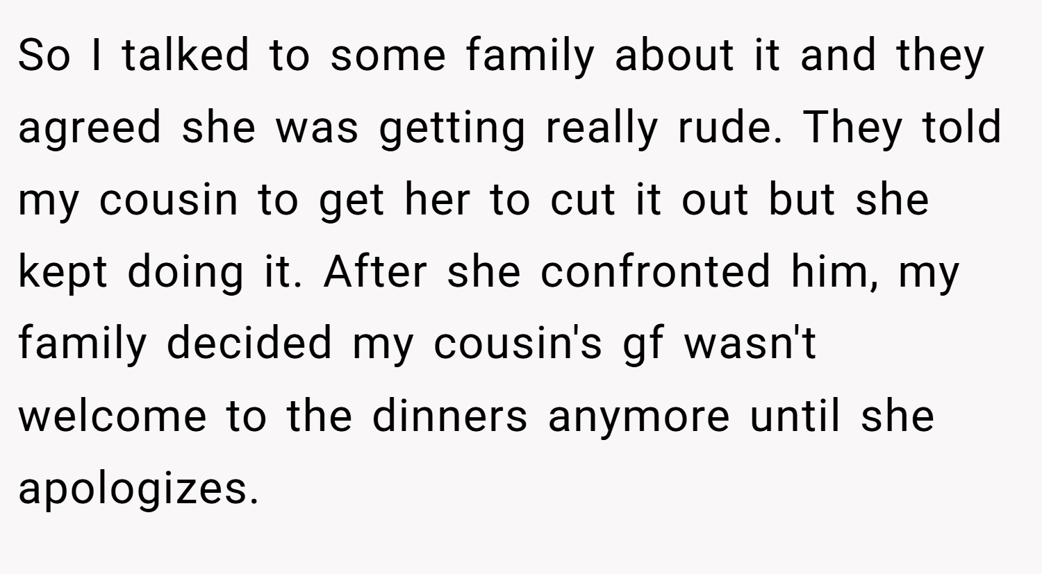 So I talked to some family about it and they agreed she was getting really rude. They told my cousin to get her to cut it out but she kept doing it. After she confronted him, my family decided my cousin's gf wasn't welcome to the dinners anymore until she apologizes.