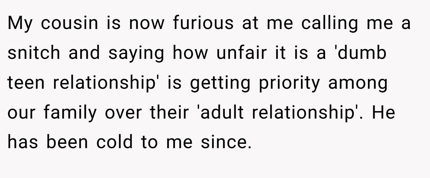 My cousin is now furious at me calling me a snitch and saying how unfair it is a 'dumb teen relationship' is getting priority among our family over their 'adult relationship'. He has been cold to me since.