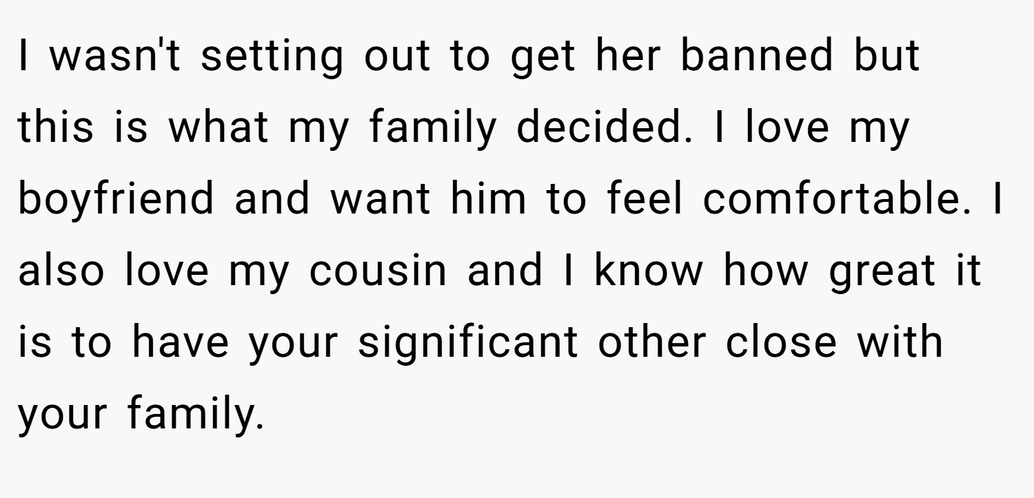 I wasn't setting out to get her banned but this is what my family decided. I love my boyfriend and want him to feel comfortable. I also love my cousin and I know how great it is to have your significant other close with your family.