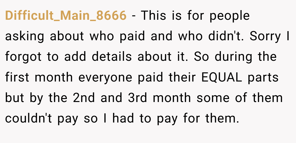 Difficult_Main_8666 − This is for people asking about who paid and who didn't. Sorry I forgot to add details about it. So during the first month everyone paid their EQUAL parts but by the 2nd and 3rd month some of them couldn't pay so I had to pay for them.