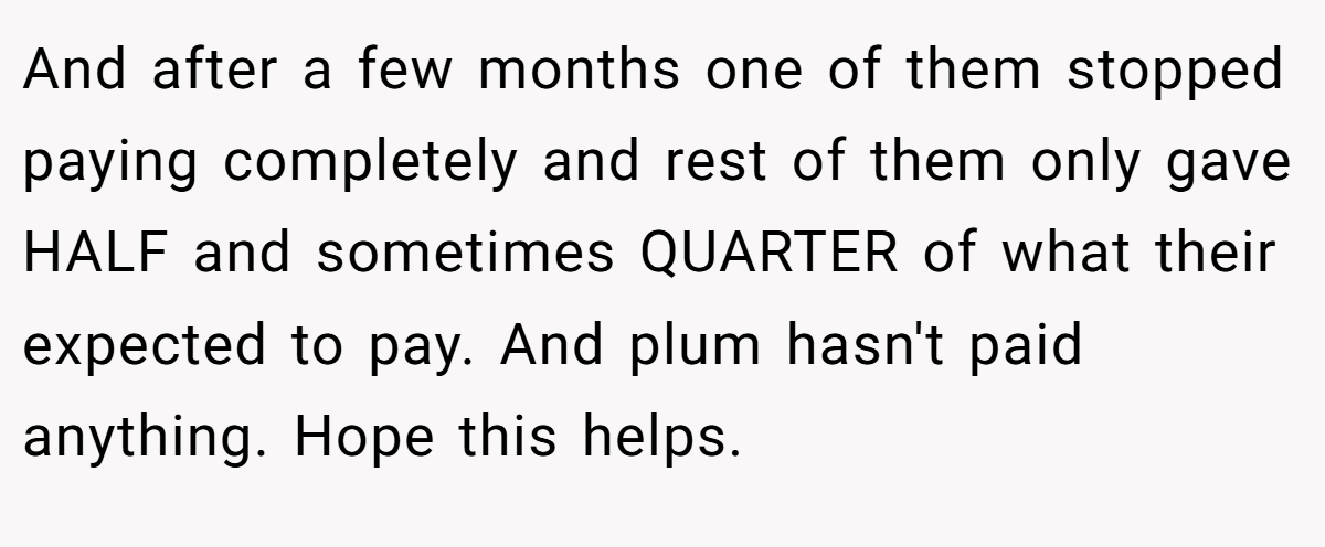 And after a few months one of them stopped paying completely and rest of them only gave HALF and sometimes QUARTER of what their expected to pay. And plum hasn't paid anything. Hope this helps.