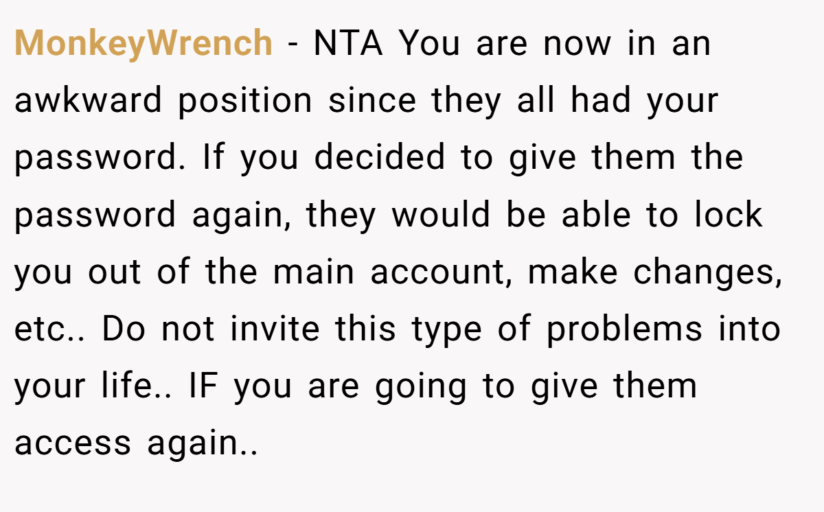 MonkeyWrench − NTA You are now in an awkward position since they all had your password. If you decided to give them the password again, they would be able to lock you out of the main account, make changes, etc.. Do not invite this type of problems into your life.. IF you are going to give them access again..