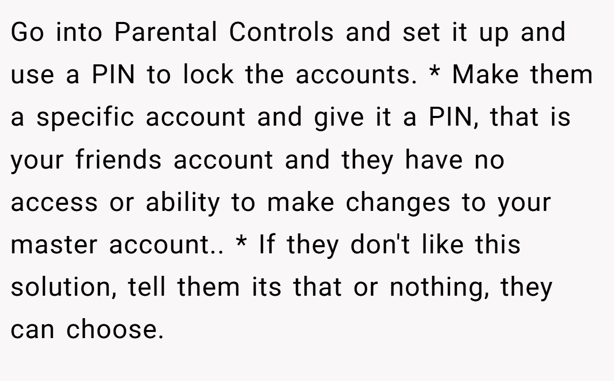 Go into Parental Controls and set it up and use a PIN to lock the accounts. * Make them a specific account and give it a PIN, that is your friends account and they have no access or ability to make changes to your master account.. * If they don't like this solution, tell them its that or nothing, they can choose.