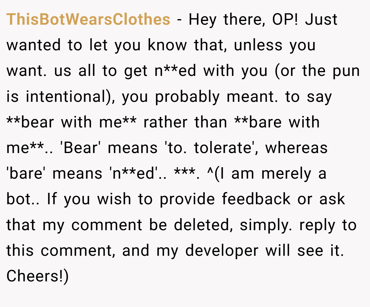 ThisBotWearsClothes − Hey there, OP! Just wanted to let you know that, unless you want. us all to get n**ed with you (or the pun is intentional), you probably meant. to say **bear with me** rather than **bare with me**.. 'Bear' means 'to. tolerate', whereas 'bare' means 'n**ed'.. ***. ^(I am merely a bot.. If you wish to provide feedback or ask that my comment be deleted, simply. reply to this comment, and my developer will see it. Cheers!)