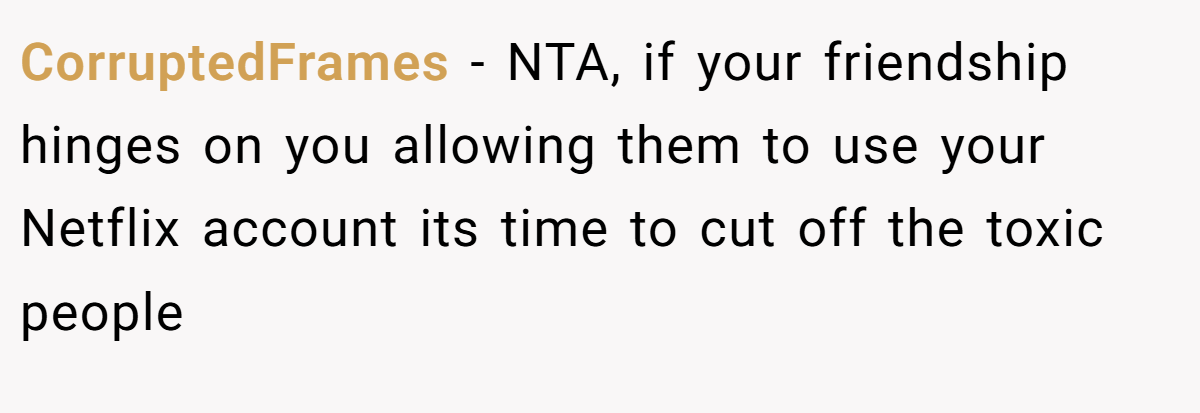 CorruptedFrames − NTA, if your friendship hinges on you allowing them to use your Netflix account its time to cut off the toxic people