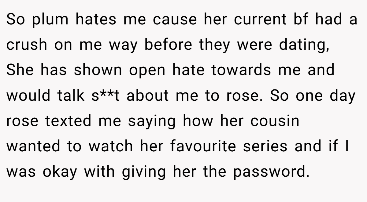 So plum hates me cause her current bf had a crush on me way before they were dating, She has shown open hate towards me and would talk s**t about me to rose. So one day rose texted me saying how her cousin wanted to watch her favourite series and if I was okay with giving her the password.