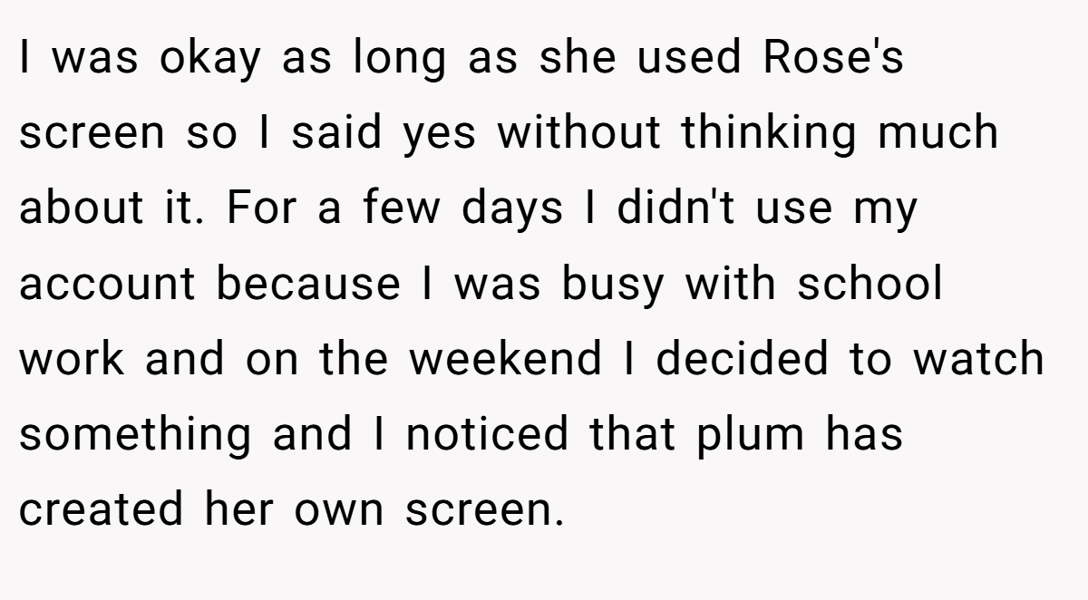I was okay as long as she used Rose's screen so I said yes without thinking much about it. For a few days I didn't use my account because I was busy with school work and on the weekend I decided to watch something and I noticed that plum has created her own screen.