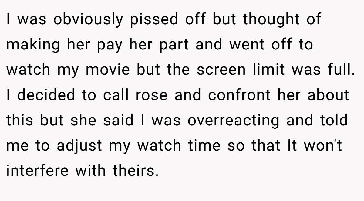 I was obviously pissed off but thought of making her pay her part and went off to watch my movie but the screen limit was full. I decided to call rose and confront her about this but she said I was overreacting and told me to adjust my watch time so that It won't interfere with theirs.