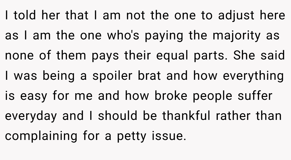I told her that I am not the one to adjust here as I am the one who's paying the majority as none of them pays their equal parts. She said I was being a spoiler brat and how everything is easy for me and how broke people suffer everyday and I should be thankful rather than complaining for a petty issue.
