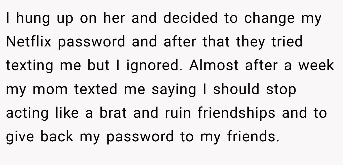 I hung up on her and decided to change my Netflix password and after that they tried texting me but I ignored. Almost after a week my mom texted me saying I should stop acting like a brat and ruin friendships and to give back my password to my friends.