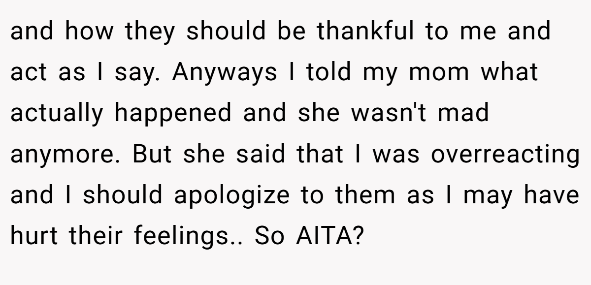 and how they should be thankful to me and act as I say. Anyways I told my mom what actually happened and she wasn't mad anymore. But she said that I was overreacting and I should apologize to them as I may have hurt their feelings.. So AITA?