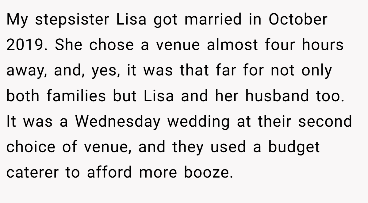 My stepsister Lisa got married in October 2019. She chose a venue almost four hours away, and, yes, it was that far for not only both families but Lisa and her husband too. It was a Wednesday wedding at their second choice of venue, and they used a budget caterer to afford more booze.