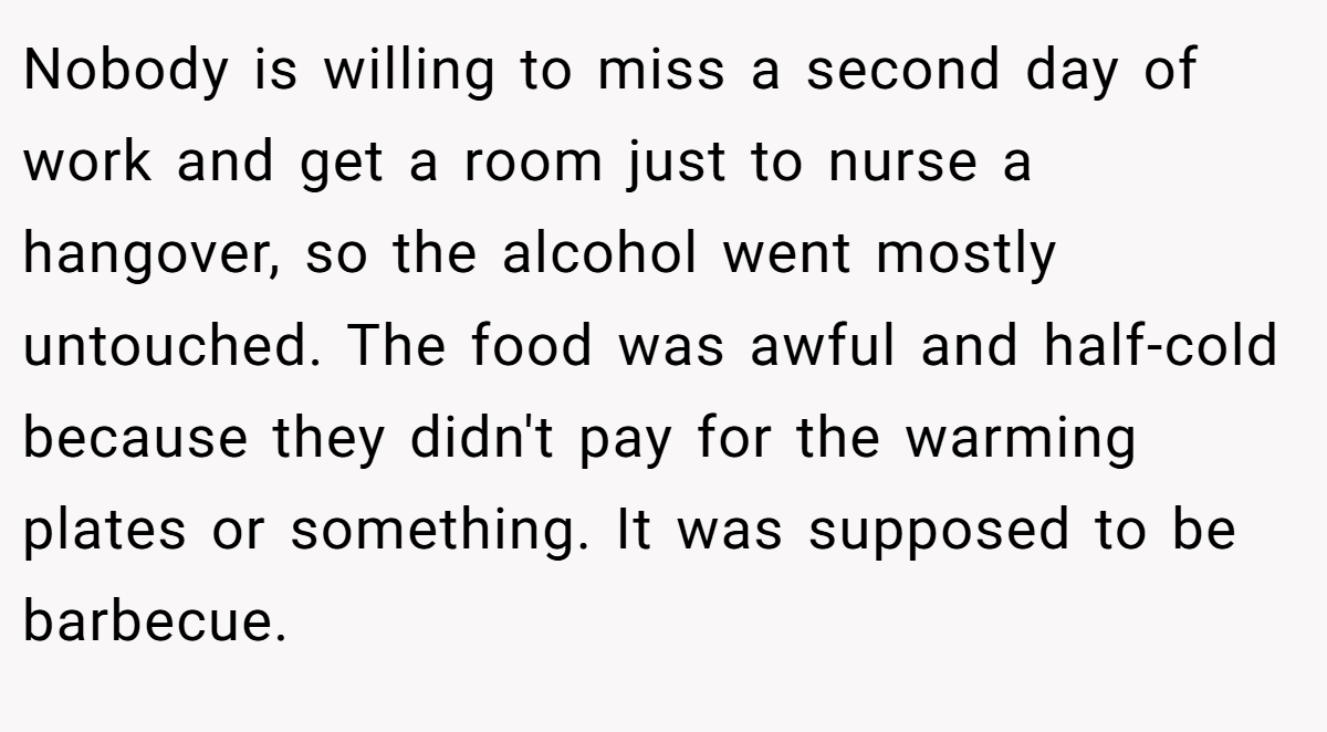 Nobody is willing to miss a second day of work and get a room just to nurse a hangover, so the alcohol went mostly untouched. The food was awful and half-cold because they didn't pay for the warming plates or something. It was supposed to be barbecue.