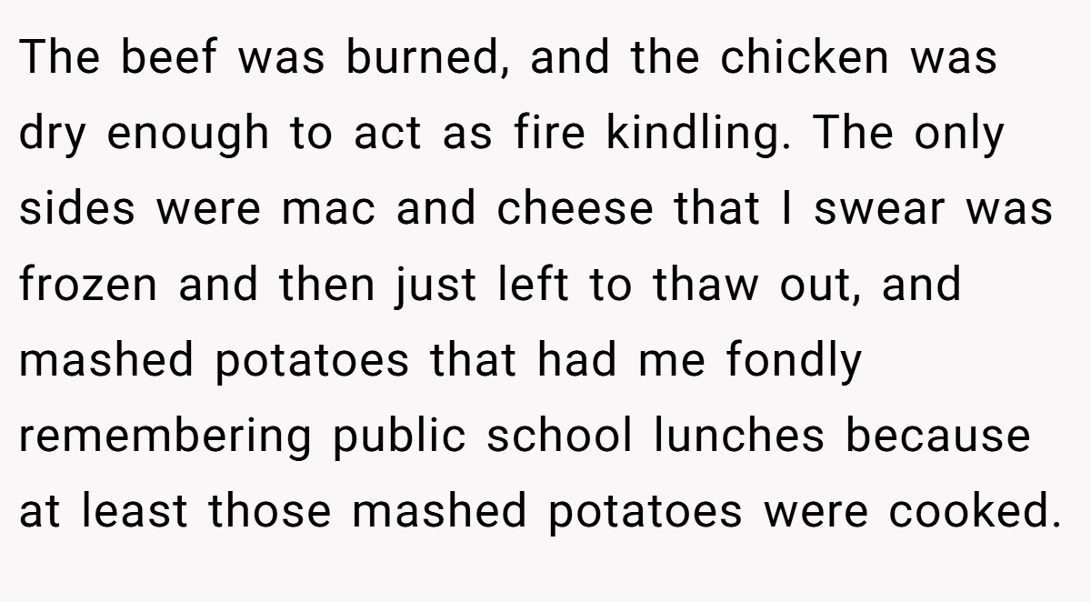 The beef was burned, and the chicken was dry enough to act as fire kindling. The only sides were mac and cheese that I swear was frozen and then just left to thaw out, and mashed potatoes that had me fondly remembering public school lunches because at least those mashed potatoes were cooked.