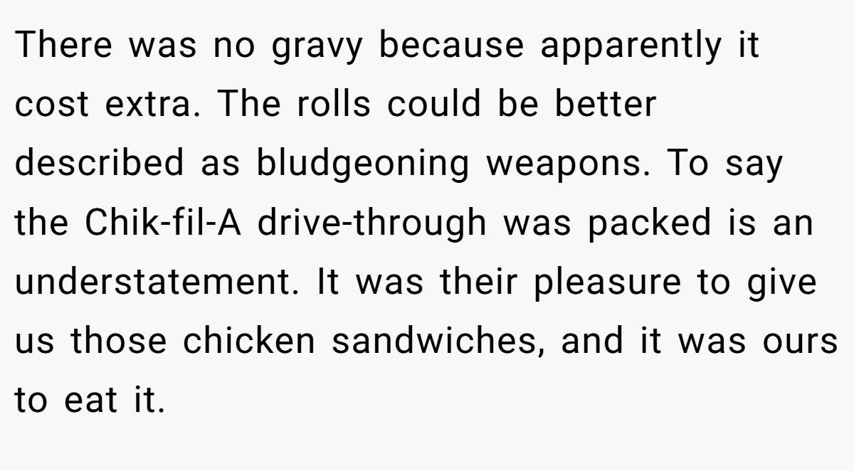 There was no gravy because apparently it cost extra. The rolls could be better described as bludgeoning weapons. To say the Chik-fil-A drive-through was packed is an understatement. It was their pleasure to give us those chicken sandwiches, and it was ours to eat it.