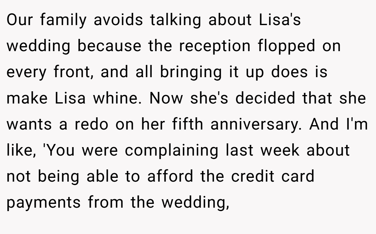 Our family avoids talking about Lisa's wedding because the reception flopped on every front, and all bringing it up does is make Lisa whine. Now she's decided that she wants a redo on her fifth anniversary. And I'm like, 'You were complaining last week about not being able to afford the credit card payments from the wedding,