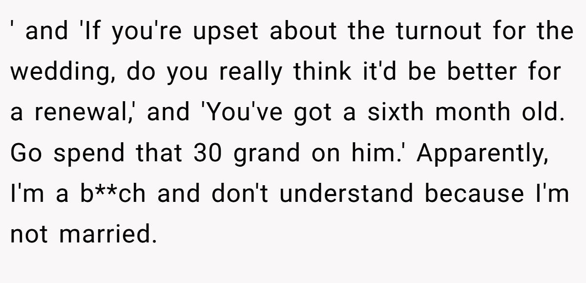 ' and 'If you're upset about the turnout for the wedding, do you really think it'd be better for a renewal,' and 'You've got a sixth month old. Go spend that 30 grand on him.' Apparently, I'm a b**ch and don't understand because I'm not married.