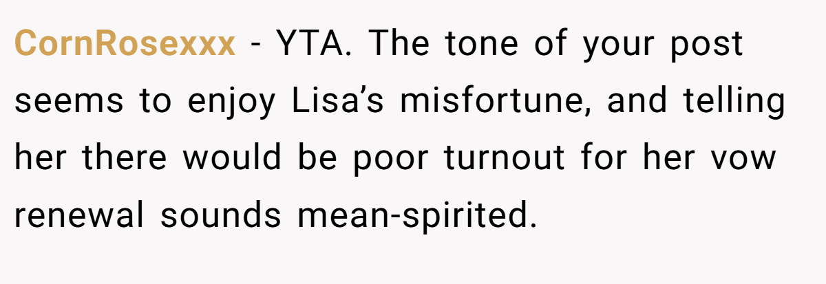 CornRosexxx − YTA. The tone of your post seems to enjoy Lisa’s misfortune, and telling her there would be poor turnout for her vow renewal sounds mean-spirited.