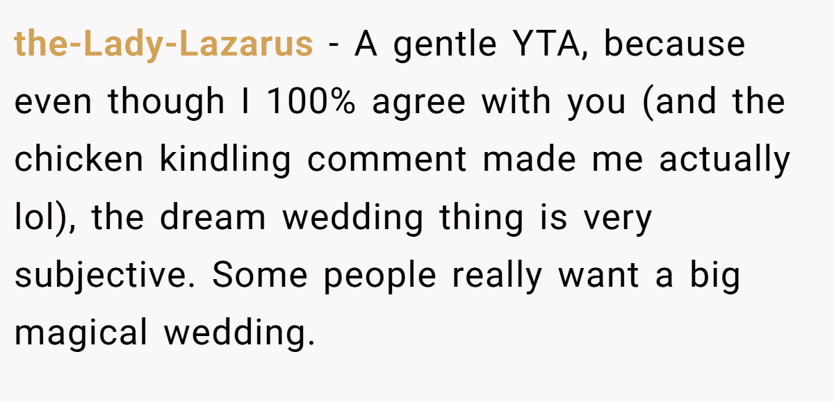 the-Lady-Lazarus − A gentle YTA, because even though I 100% agree with you (and the chicken kindling comment made me actually lol), the dream wedding thing is very subjective. Some people really want a big magical wedding.