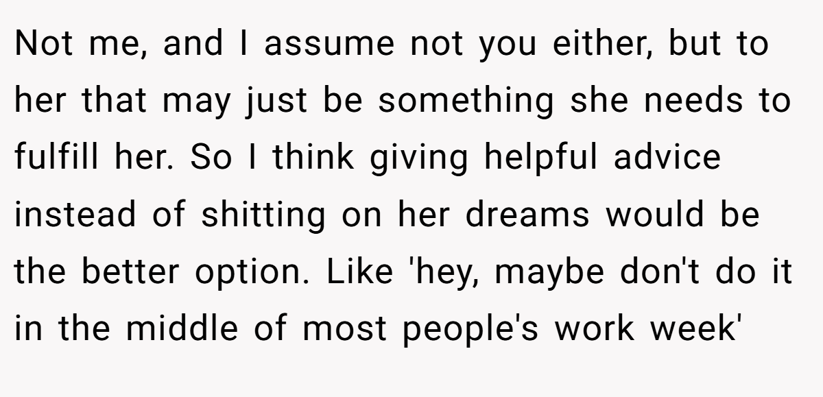 Not me, and I assume not you either, but to her that may just be something she needs to fulfill her. So I think giving helpful advice instead of shitting on her dreams would be the better option. Like 'hey, maybe don't do it in the middle of most people's work week'