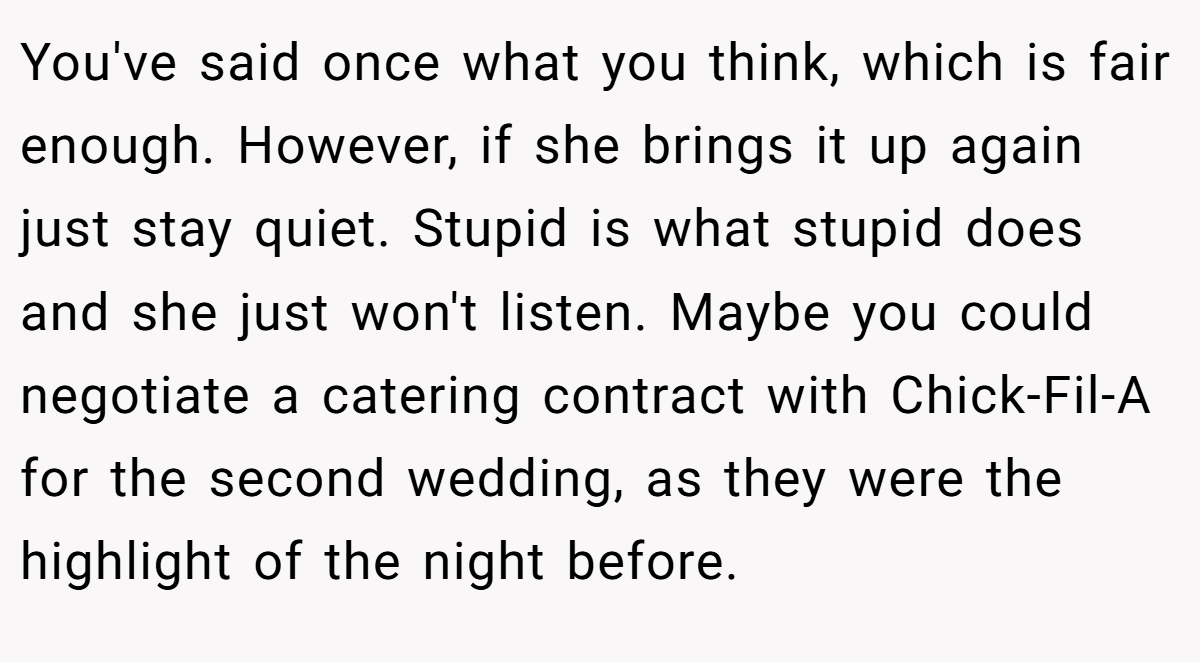 You've said once what you think, which is fair enough. However, if she brings it up again just stay quiet. Stupid is what stupid does and she just won't listen. Maybe you could negotiate a catering contract with Chick-Fil-A for the second wedding, as they were the highlight of the night before.