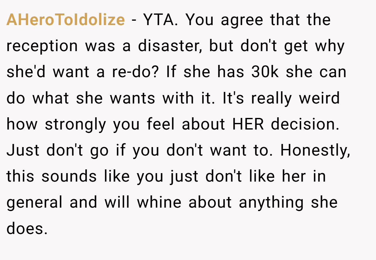 AHeroToIdolize − YTA. You agree that the reception was a disaster, but don't get why she'd want a re-do? If she has 30k she can do what she wants with it. It's really weird how strongly you feel about HER decision. Just don't go if you don't want to. Honestly, this sounds like you just don't like her in general and will whine about anything she does.