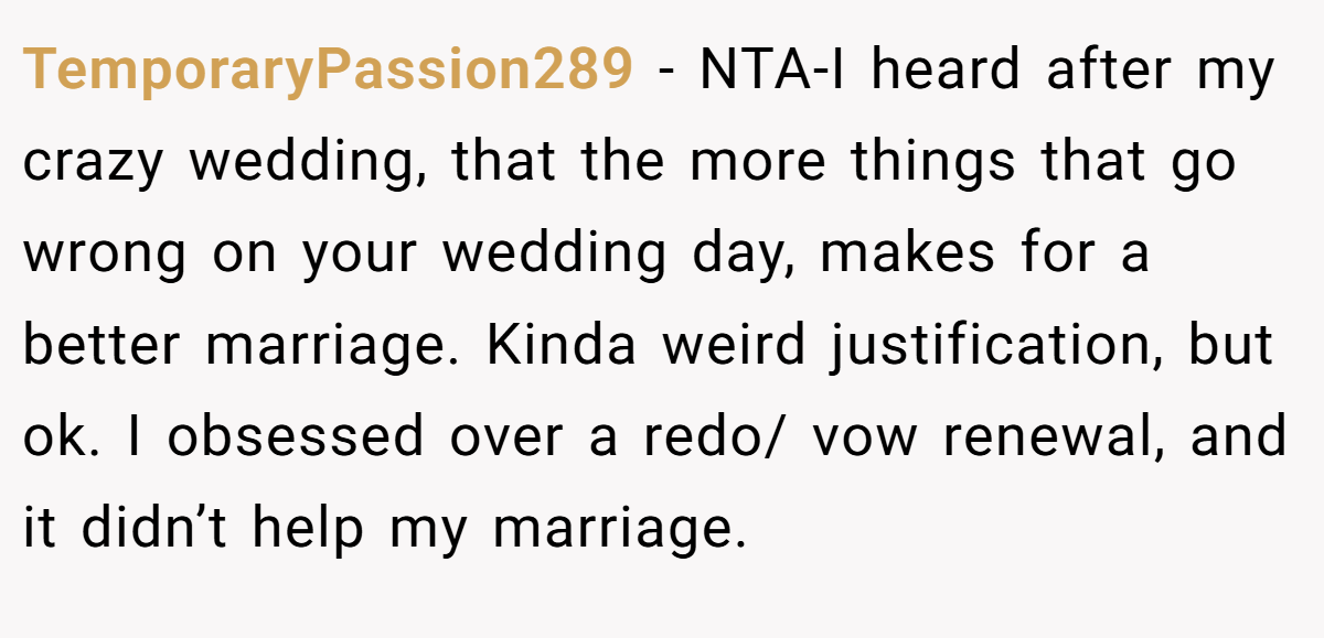 TemporaryPassion289 − NTA-I heard after my crazy wedding, that the more things that go wrong on your wedding day, makes for a better marriage. Kinda weird justification, but ok. I obsessed over a redo/ vow renewal, and it didn’t help my marriage.