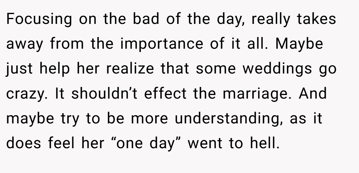 Focusing on the bad of the day, really takes away from the importance of it all. Maybe just help her realize that some weddings go crazy. It shouldn’t effect the marriage. And maybe try to be more understanding, as it does feel her “one day” went to hell.