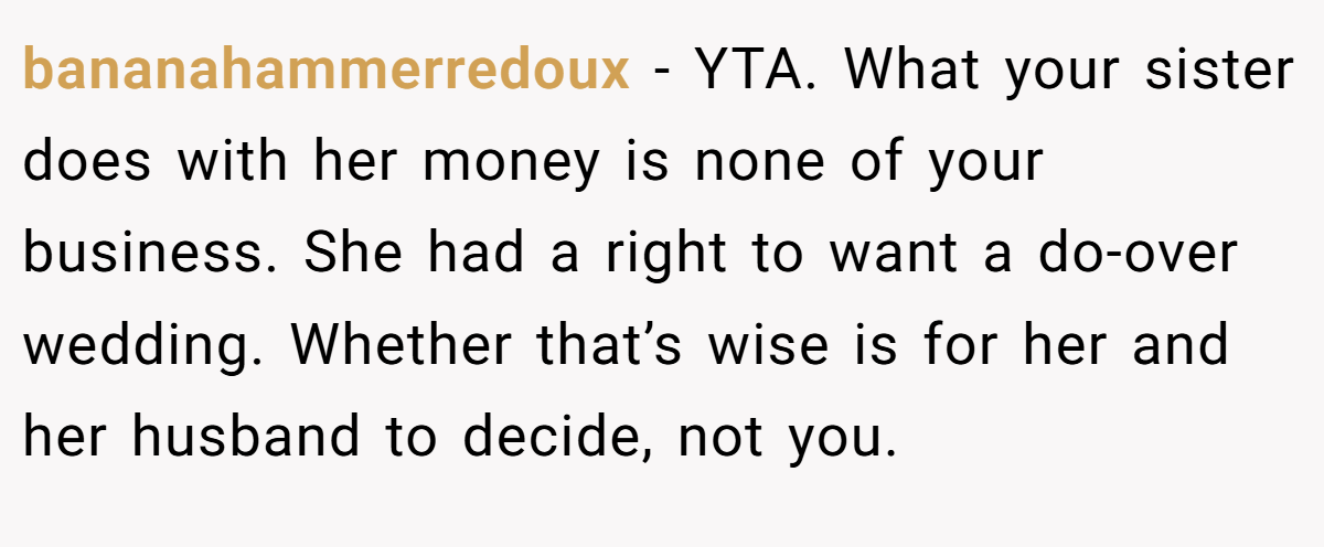 bananahammerredoux − YTA. What your sister does with her money is none of your business. She had a right to want a do-over wedding. Whether that’s wise is for her and her husband to decide, not you.