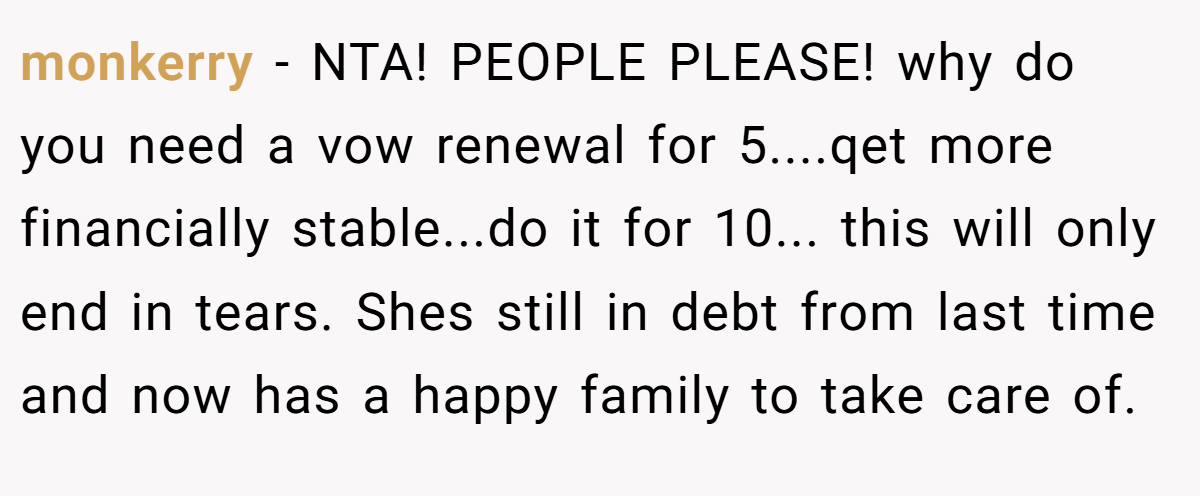 monkerry − NTA! PEOPLE PLEASE! why do you need a vow renewal for 5....qet more financially stable...do it for 10... this will only end in tears. Shes still in debt from last time and now has a happy family to take care of.