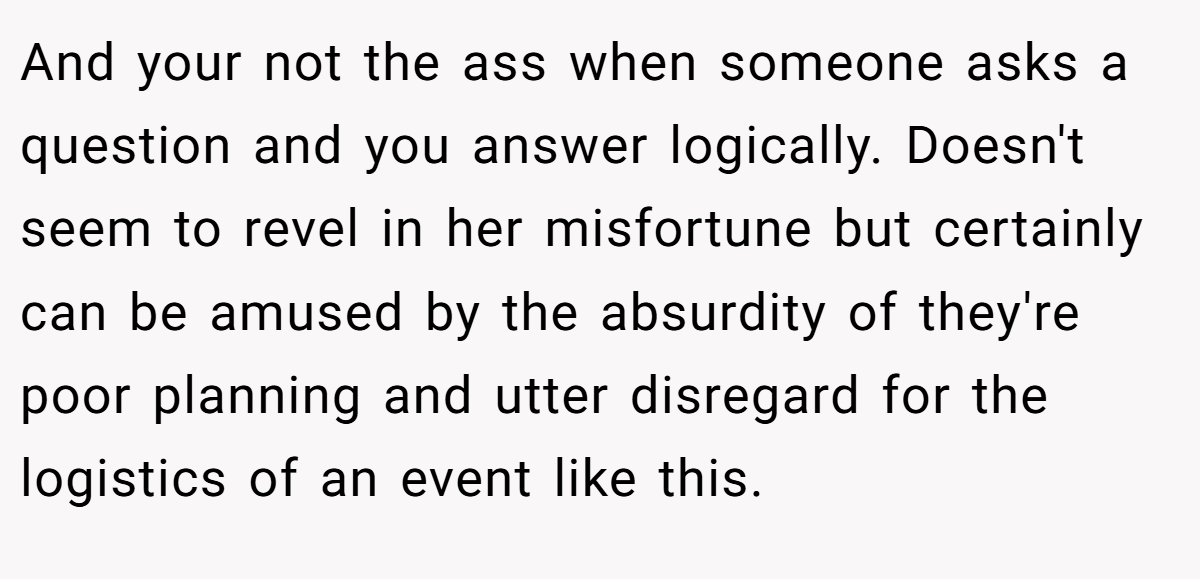 And your not the ass when someone asks a question and you answer logically. Doesn't seem to revel in her misfortune but certainly can be amused by the absurdity of they're poor planning and utter disregard for the logistics of an event like this.