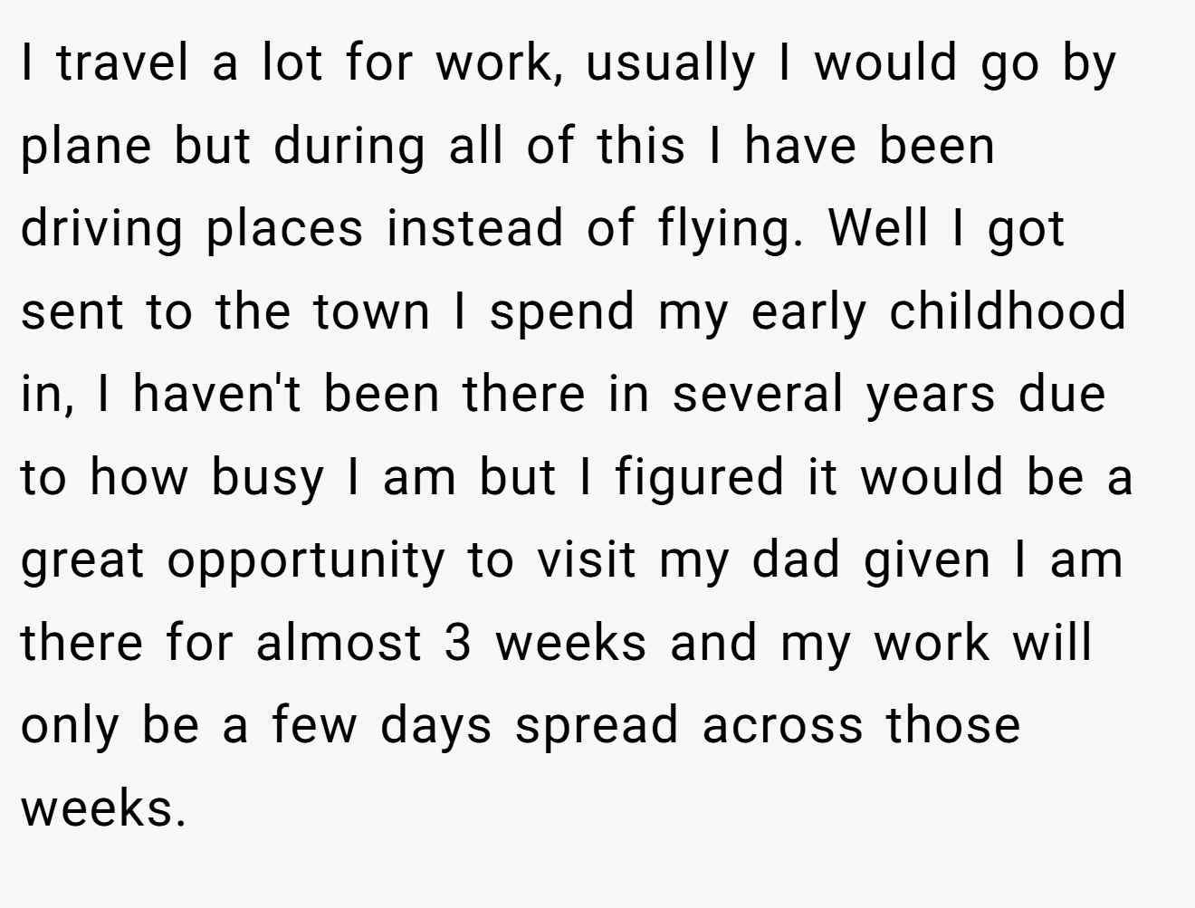 I travel a lot for work, usually I would go by plane but during all of this I have been driving places instead of flying. Well I got sent to the town I spend my early childhood in, I haven't been there in several years due to how busy I am but I figured it would be a great opportunity to visit my dad given I am there for almost 3 weeks and my work will only be a few days spread across those weeks.