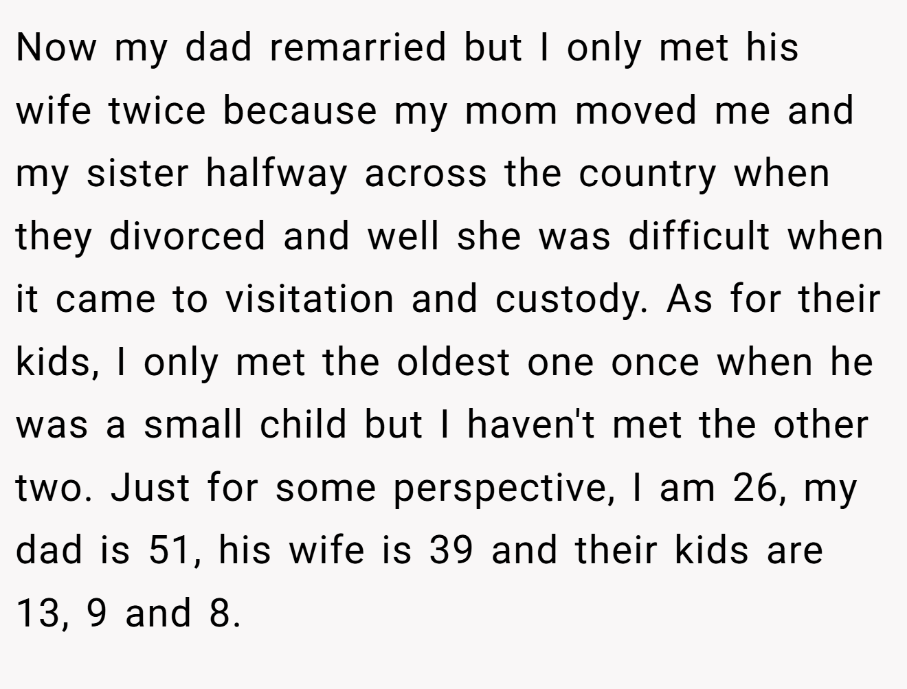 Now my dad remarried but I only met his wife twice because my mom moved me and my sister halfway across the country when they divorced and well she was difficult when it came to visitation and custody. As for their kids, I only met the oldest one once when he was a small child but I haven't met the other two. Just for some perspective, I am 26, my dad is 51, his wife is 39 and their kids are 13, 9 and 8.