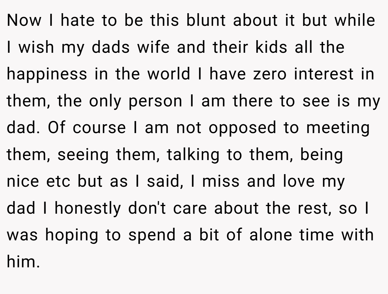 Now I hate to be this blunt about it but while I wish my dads wife and their kids all the happiness in the world I have zero interest in them, the only person I am there to see is my dad. Of course I am not opposed to meeting them, seeing them, talking to them, being nice etc but as I said, I miss and love my dad I honestly don't care about the rest, so I was hoping to spend a bit of alone time with him.