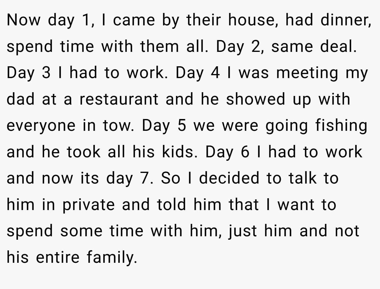 Now day 1, I came by their house, had dinner, spend time with them all. Day 2, same deal. Day 3 I had to work. Day 4 I was meeting my dad at a restaurant and he showed up with everyone in tow. Day 5 we were going fishing and he took all his kids. Day 6 I had to work and now its day 7. So I decided to talk to him in private and told him that I want to spend some time with him, just him and not his entire family.
