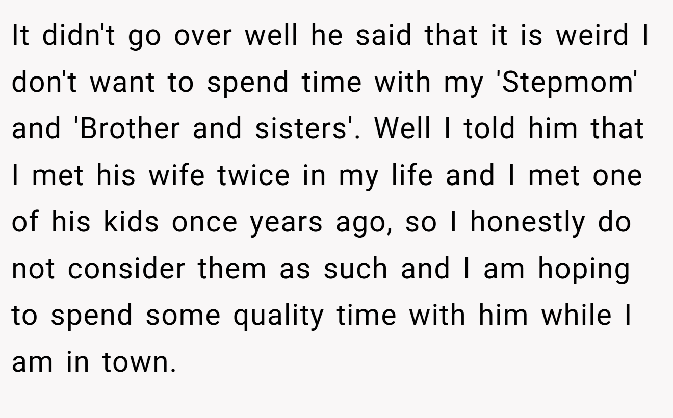 It didn't go over well he said that it is weird I don't want to spend time with my 'Stepmom' and 'Brother and sisters'. Well I told him that I met his wife twice in my life and I met one of his kids once years ago, so I honestly do not consider them as such and I am hoping to spend some quality time with him while I am in town.