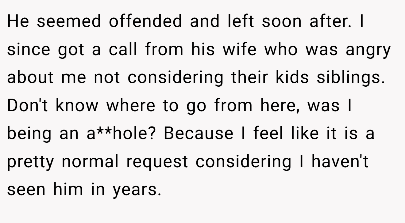 He seemed offended and left soon after. I since got a call from his wife who was angry about me not considering their kids siblings. Don't know where to go from here, was I being an a**hole? Because I feel like it is a pretty normal request considering I haven't seen him in years.