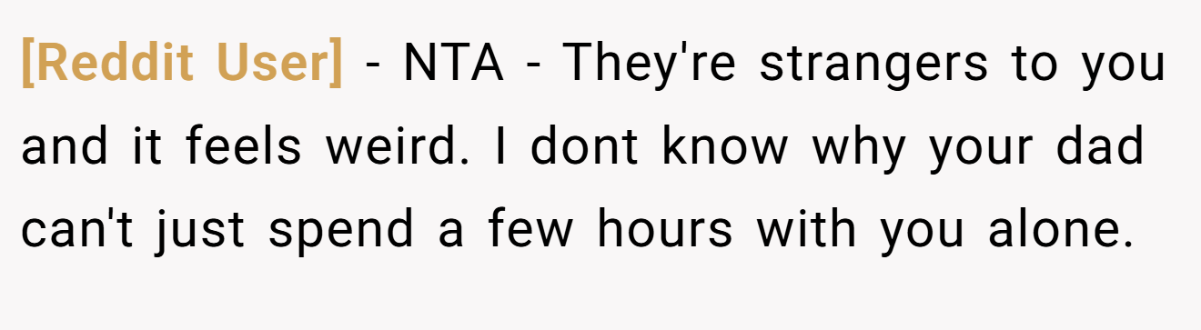 [Reddit User] - NTA - They're strangers to you and it feels weird. I dont know why your dad can't just spend a few hours with you alone.