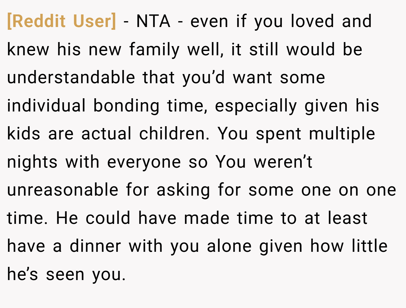 [Reddit User] - NTA - even if you loved and knew his new family well, it still would be understandable that you’d want some individual bonding time, especially given his kids are actual children. You spent multiple nights with everyone so You weren’t unreasonable for asking for some one on one time. He could have made time to at least have a dinner with you alone given how little he’s seen you.