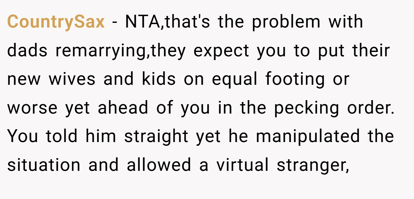 CountrySax - NTA,that's the problem with dads remarrying,they expect you to put their new wives and kids on equal footing or worse yet ahead of you in the pecking order. You told him straight yet he manipulated the situation and allowed a virtual stranger,
