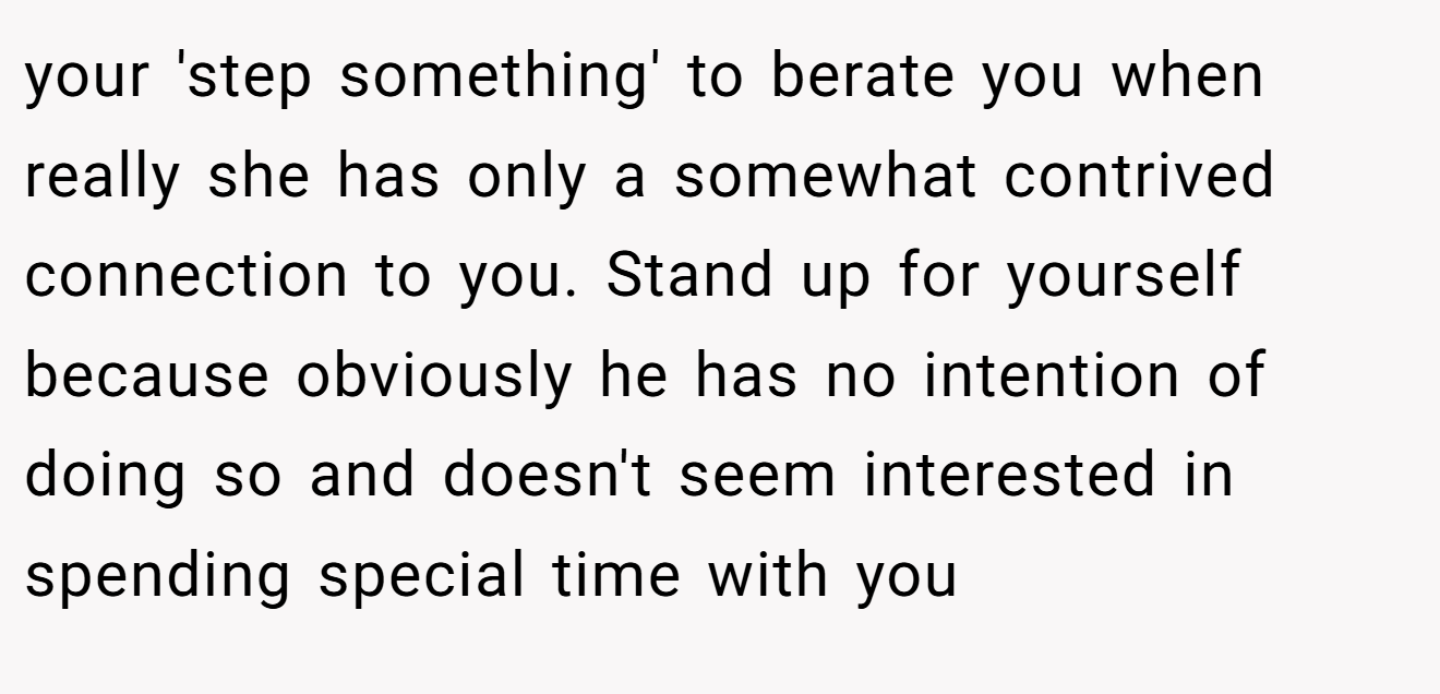your 'step something' to berate you when really she has only a somewhat contrived connection to you. Stand up for yourself because obviously he has no intention of doing so and doesn't seem interested in spending special time with you