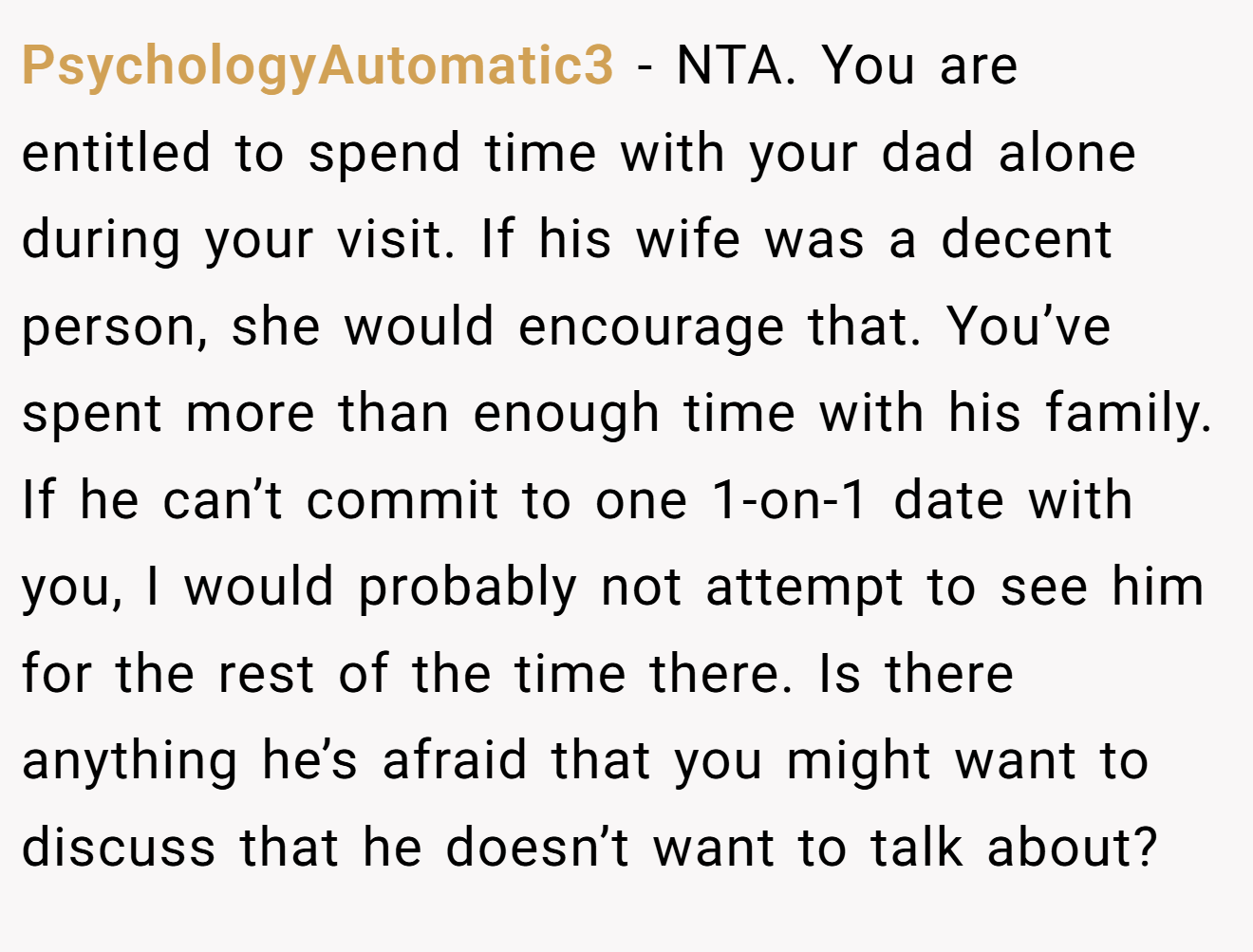 PsychologyAutomatic3 - NTA. You are entitled to spend time with your dad alone during your visit. If his wife was a decent person, she would encourage that. You’ve spent more than enough time with his family. If he can’t commit to one 1-on-1 date with you, I would probably not attempt to see him for the rest of the time there. Is there anything he’s afraid that you might want to discuss that he doesn’t want to talk about?