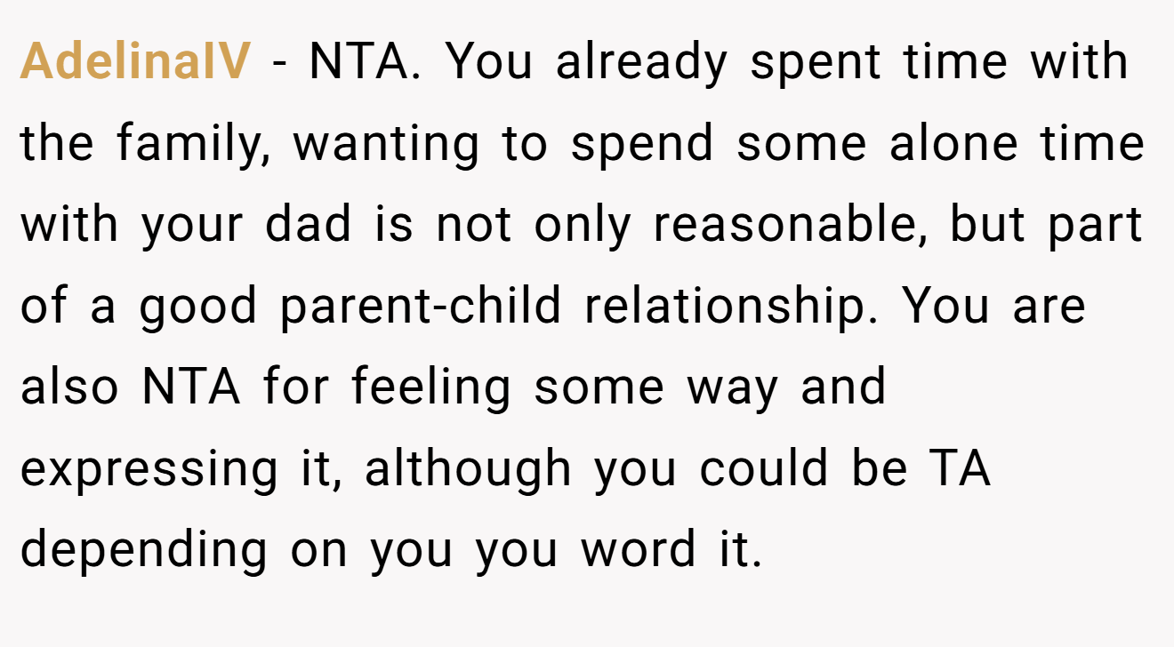 AdelinaIV - NTA. You already spent time with the family, wanting to spend some alone time with your dad is not only reasonable, but part of a good parent-child relationship. You are also NTA for feeling some way and expressing it, although you could be TA depending on you you word it.