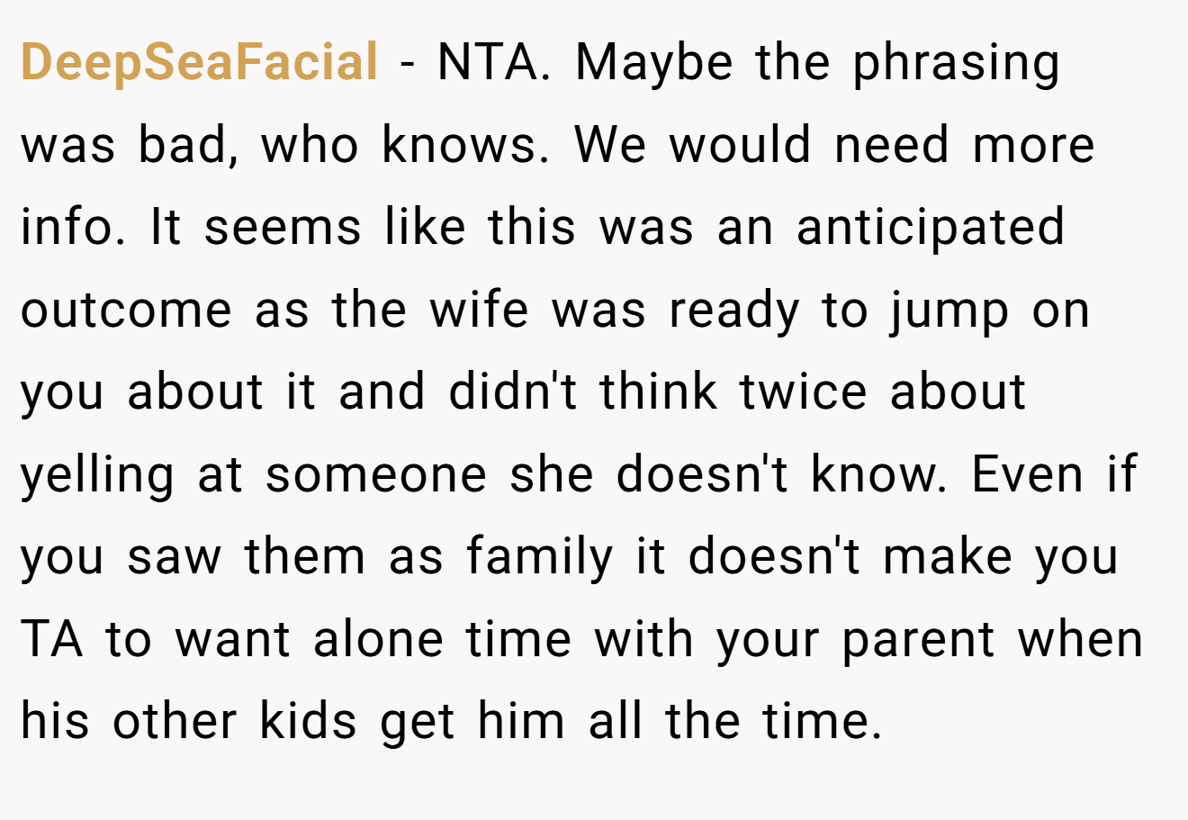 DeepSeaFacial - NTA. Maybe the phrasing was bad, who knows. We would need more info. It seems like this was an anticipated outcome as the wife was ready to jump on you about it and didn't think twice about yelling at someone she doesn't know. Even if you saw them as family it doesn't make you TA to want alone time with your parent when his other kids get him all the time.