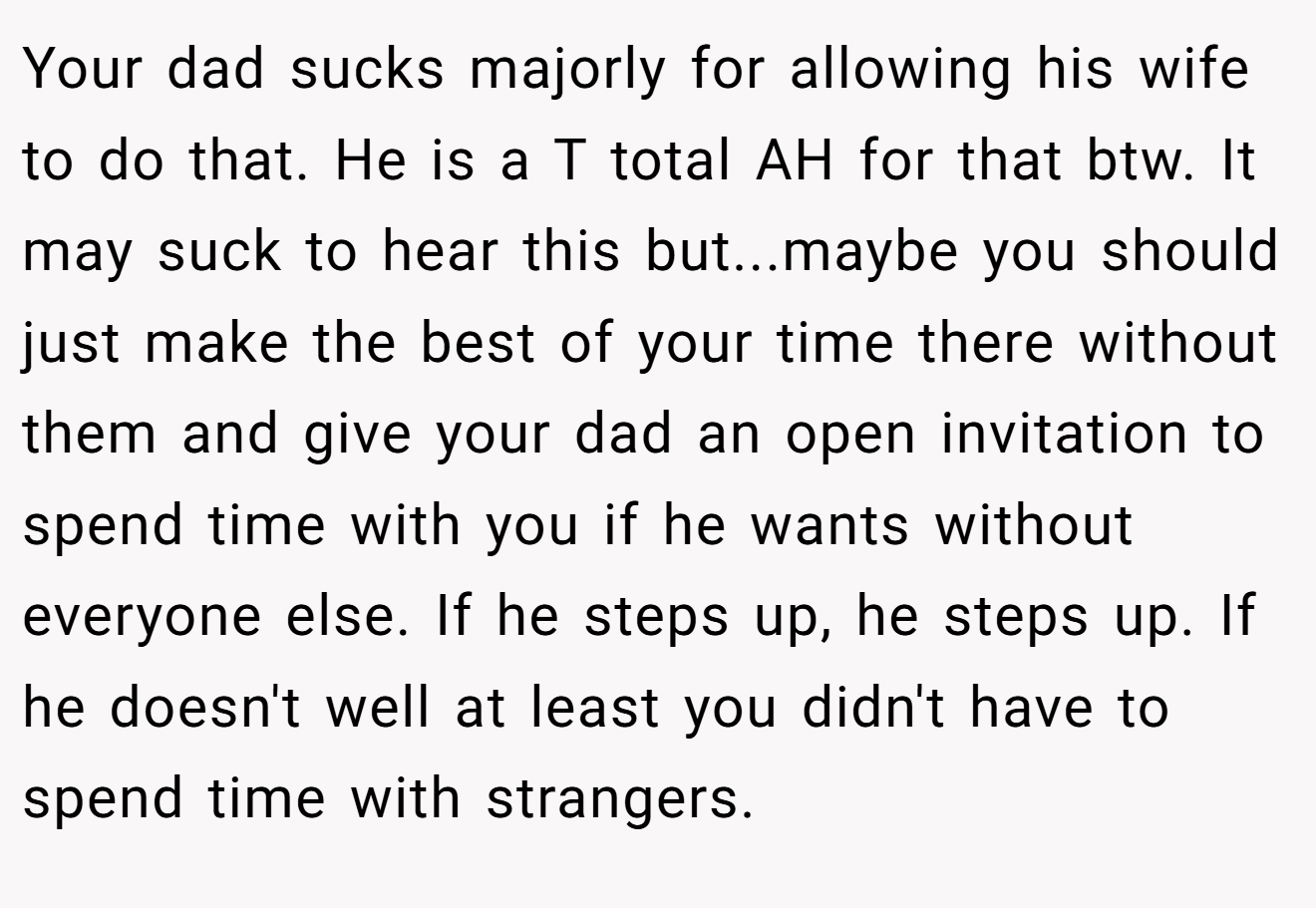Your dad sucks majorly for allowing his wife to do that. He is a T total AH for that btw. It may suck to hear this but...maybe you should just make the best of your time there without them and give your dad an open invitation to spend time with you if he wants without everyone else. If he steps up, he steps up. If he doesn't well at least you didn't have to spend time with strangers.