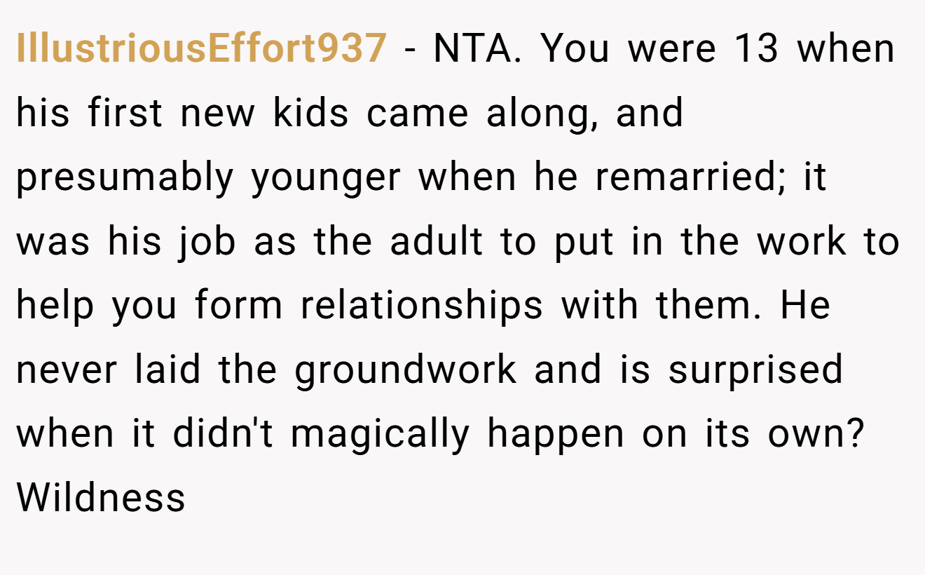 IllustriousEffort937 - NTA. You were 13 when his first new kids came along, and presumably younger when he remarried; it was his job as the adult to put in the work to help you form relationships with them. He never laid the groundwork and is surprised when it didn't magically happen on its own? Wildness