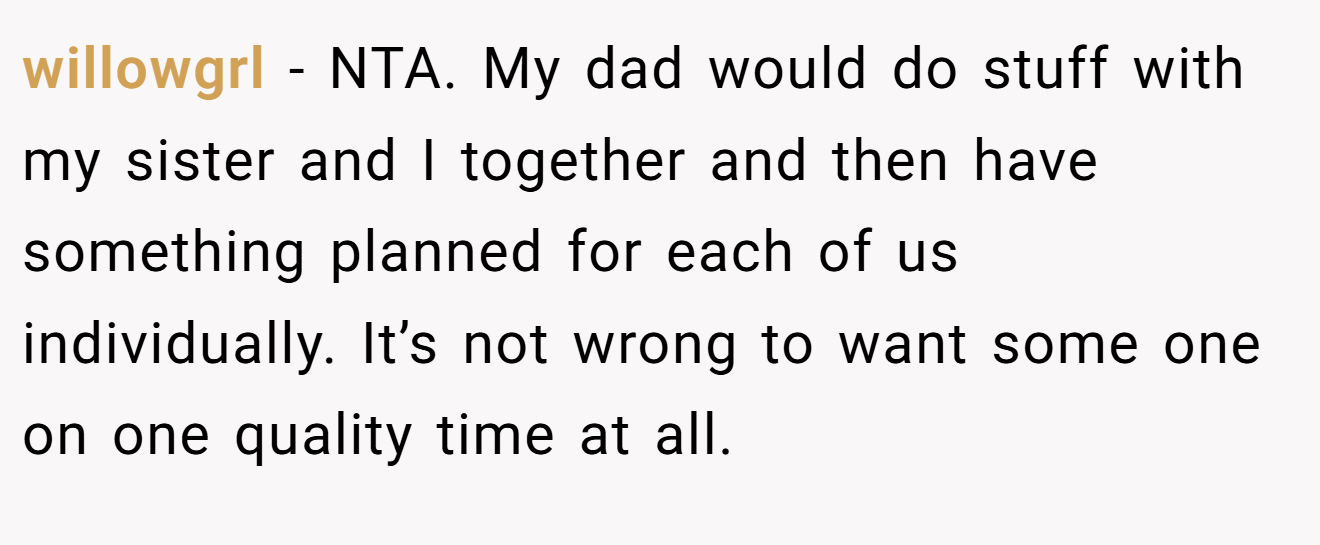 willowgrl - NTA. My dad would do stuff with my sister and I together and then have something planned for each of us individually. It’s not wrong to want some one on one quality time at all.