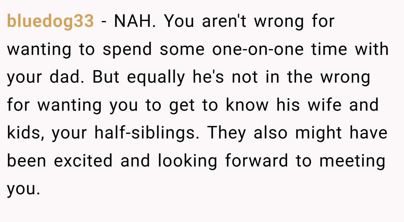 bluedog33 - NAH. You aren't wrong for wanting to spend some one-on-one time with your dad. But equally he's not in the wrong for wanting you to get to know his wife and kids, your half-siblings. They also might have been excited and looking forward to meeting you.