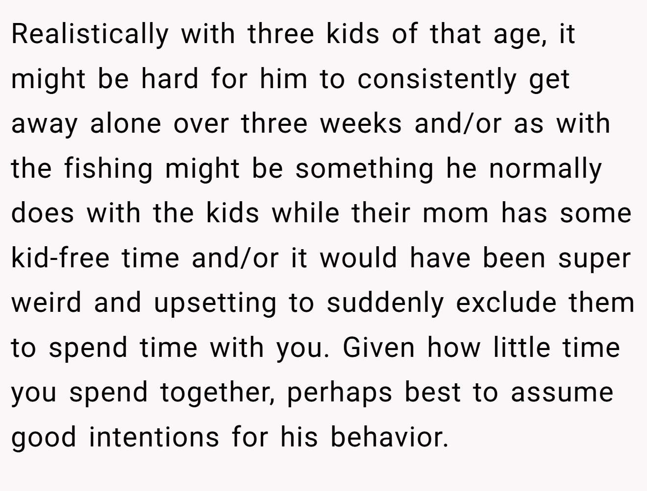 Realistically with three kids of that age, it might be hard for him to consistently get away alone over three weeks and/or as with the fishing might be something he normally does with the kids while their mom has some kid-free time and/or it would have been super weird and upsetting to suddenly exclude them to spend time with you. Given how little time you spend together, perhaps best to assume good intentions for his behavior.