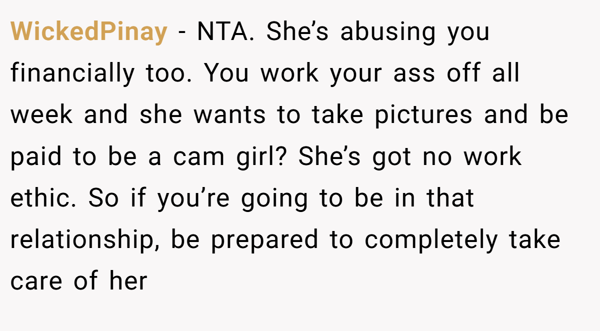 WickedPinay − NTA. She’s abusing you financially too. You work your ass off all week and she wants to take pictures and be paid to be a cam girl? She’s got no work ethic. So if you’re going to be in that relationship, be prepared to completely take care of her